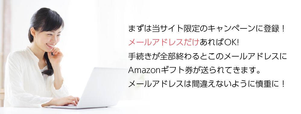 まずは当サイト限定のキャンペーンに登録!メールアドレスだけあればOK!手続きが全部終わるとこのメールアドレスにAmazonギフト券が送られてきます。メールアドレスは間違えないように慎重に!
